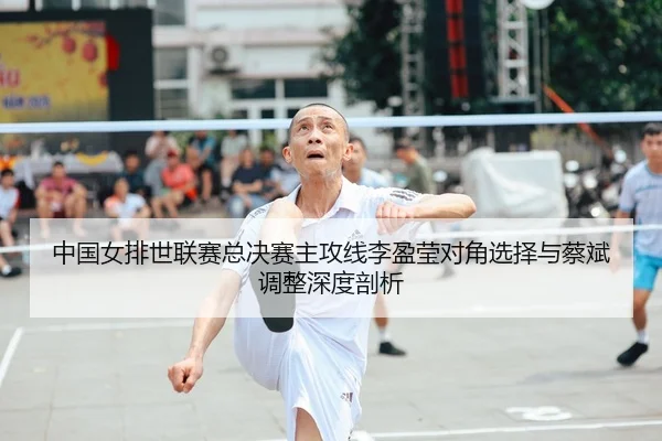 中国女排世联赛总决赛主攻线李盈莹对角选择与蔡斌调整深度剖析